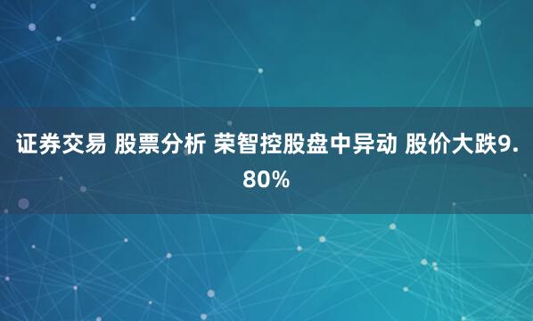证券交易 股票分析 荣智控股盘中异动 股价大跌9.80%