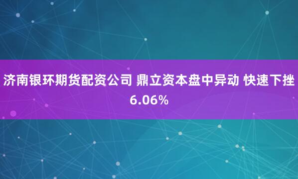 济南银环期货配资公司 鼎立资本盘中异动 快速下挫6.06%