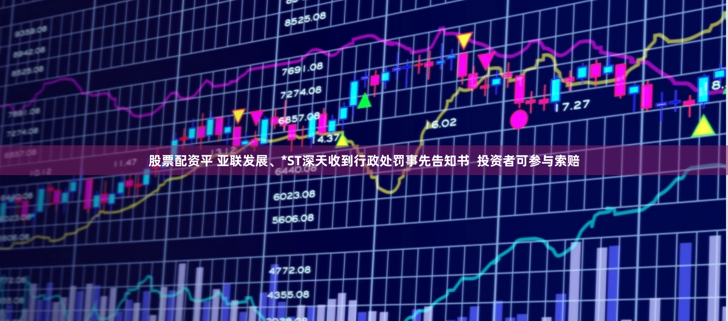股票配资平 亚联发展、*ST深天收到行政处罚事先告知书  投资者可参与索赔