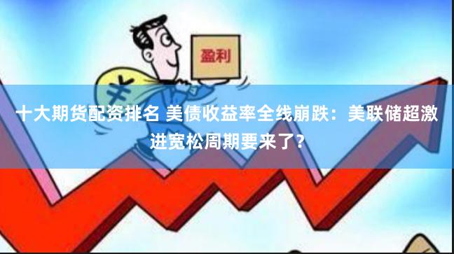 十大期货配资排名 美债收益率全线崩跌：美联储超激进宽松周期要来了？