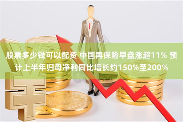 股票多少钱可以配资 中国再保险早盘涨超11% 预计上半年归母净利同比增长约150%至200%