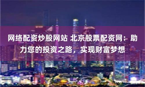 网络配资炒股网站 北京股票配资网：助力您的投资之路，实现财富梦想