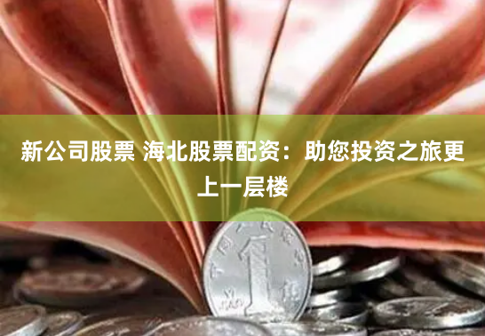 新公司股票 海北股票配资：助您投资之旅更上一层楼