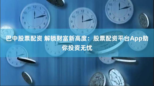 巴中股票配资 解锁财富新高度：股票配资平台App助你投资无忧