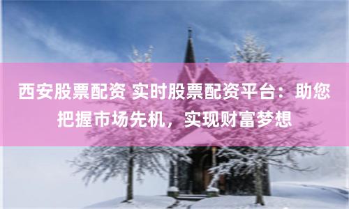 西安股票配资 实时股票配资平台：助您把握市场先机，实现财富梦想