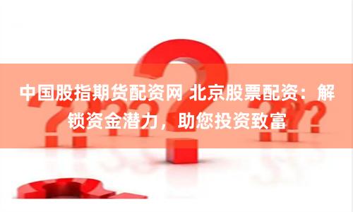 中国股指期货配资网 北京股票配资：解锁资金潜力，助您投资致富