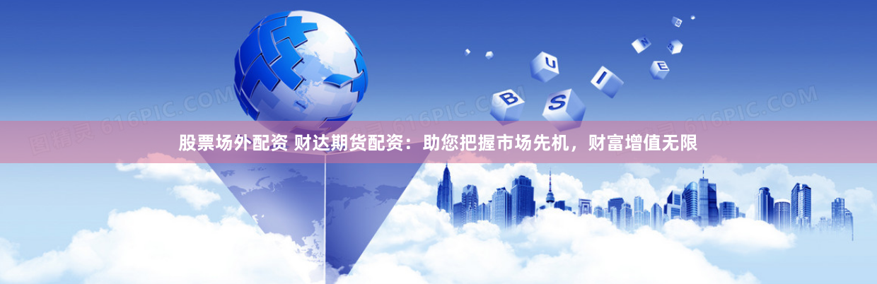 股票场外配资 财达期货配资：助您把握市场先机，财富增值无限