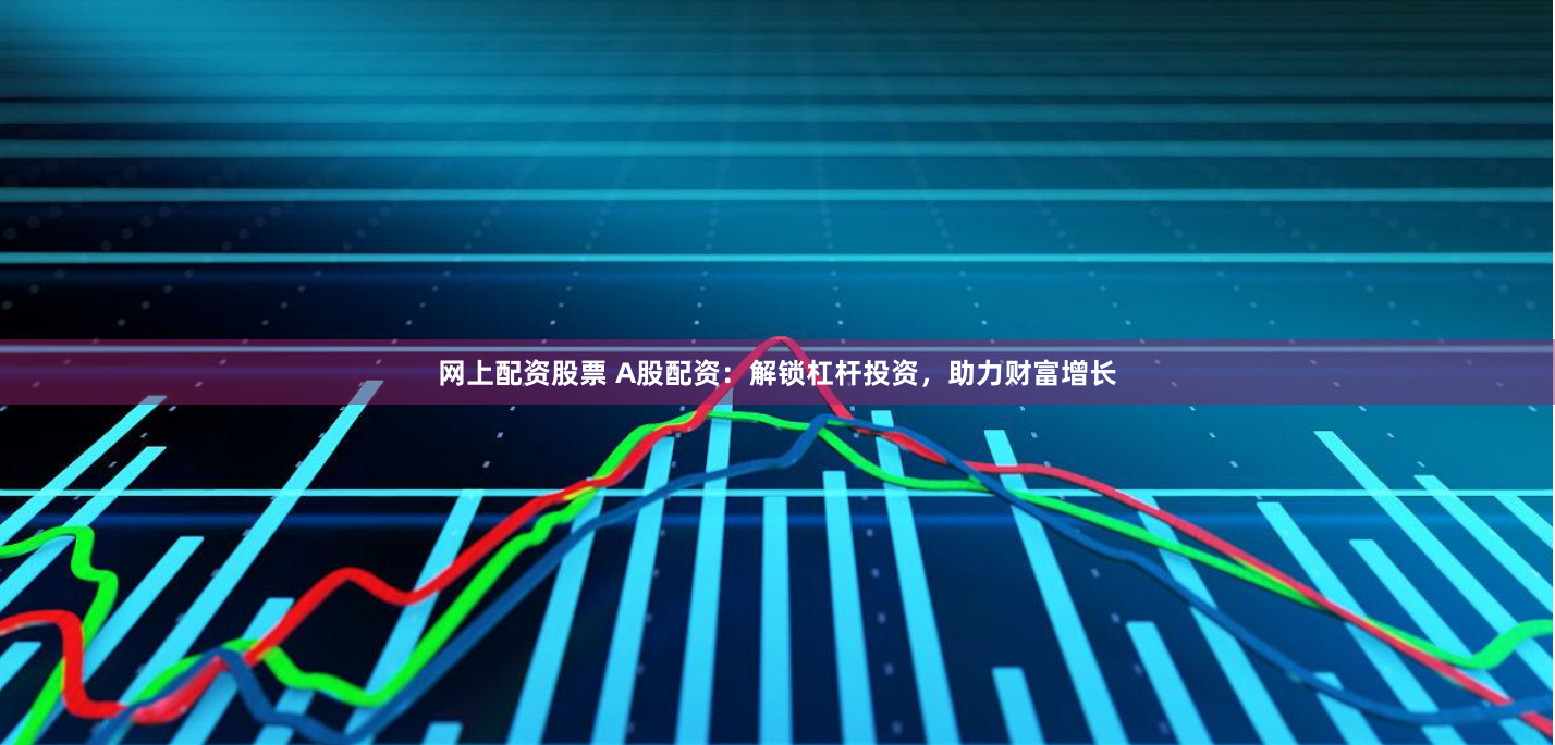 网上配资股票 A股配资:解锁杠杆投资,助力财富增长