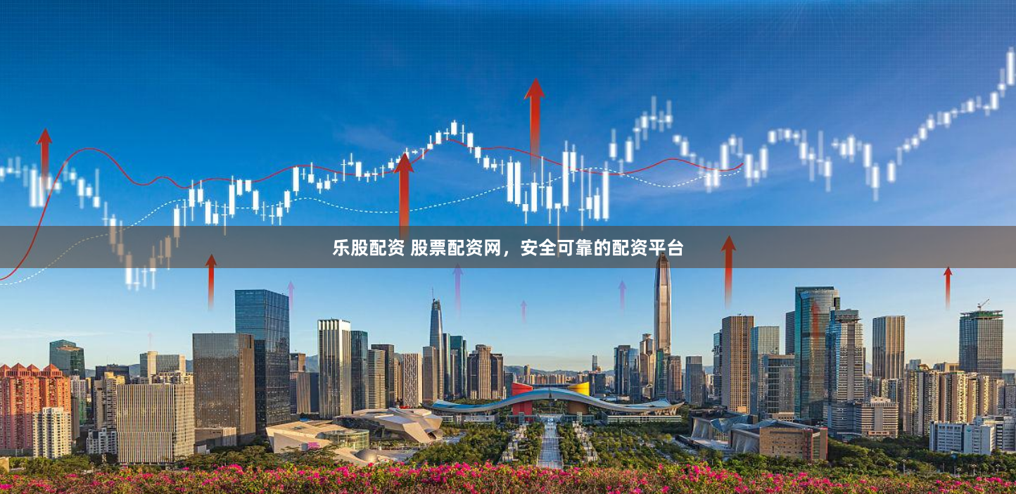 乐股配资 股票配资网，安全可靠的配资平台