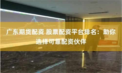 广东期货配资 股票配资平台排名:助你选择可靠配资伙伴