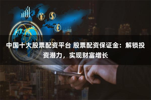 中国十大股票配资平台 股票配资保证金:解锁投资潜力,实现财富增长