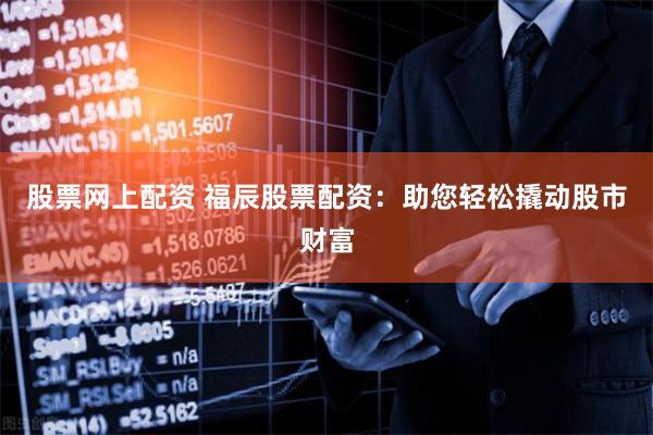 股票网上配资 福辰股票配资：助您轻松撬动股市财富