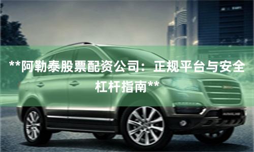 **阿勒泰股票配资公司：正规平台与安全杠杆指南**