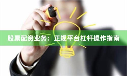 股票配资业务：正规平台杠杆操作指南