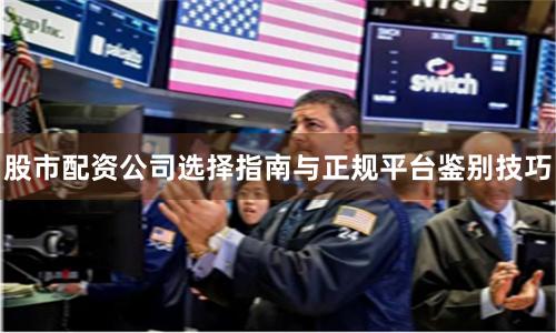 股市配资公司选择指南与正规平台鉴别技巧